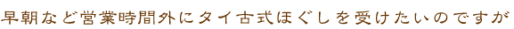 早朝など営業時間外にタイ古式ほぐしを受けたいのですが